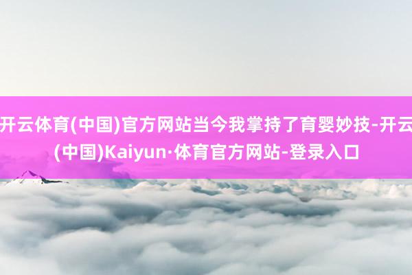 开云体育(中国)官方网站当今我掌持了育婴妙技-开云(中国)Kaiyun·体育官方网站-登录入口