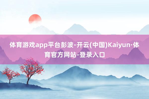 体育游戏app平台彭波-开云(中国)Kaiyun·体育官方网站-登录入口
