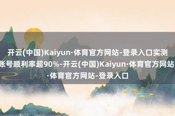 开云(中国)Kaiyun·体育官方网站-登录入口实测显现庸碌账号顺利率超90%-开云(中国)Kaiyun·体育官方网站-登录入口