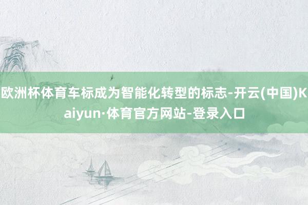 欧洲杯体育车标成为智能化转型的标志-开云(中国)Kaiyun·体育官方网站-登录入口