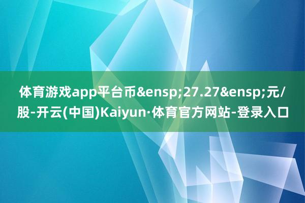 体育游戏app平台币&ensp;27.27&ensp;元/股-开云(中国)Kaiyun·体育官方网站-登录入口