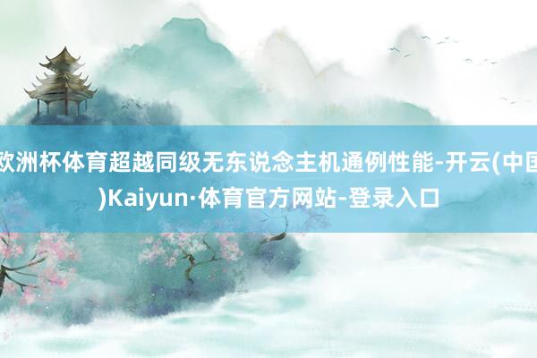 欧洲杯体育超越同级无东说念主机通例性能-开云(中国)Kaiyun·体育官方网站-登录入口