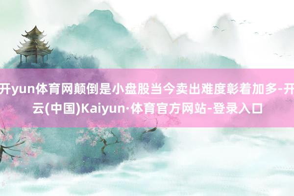 开yun体育网颠倒是小盘股当今卖出难度彰着加多-开云(中国)Kaiyun·体育官方网站-登录入口