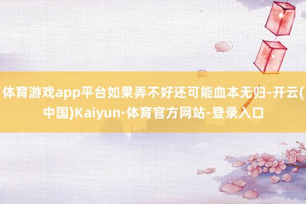体育游戏app平台如果弄不好还可能血本无归-开云(中国)Kaiyun·体育官方网站-登录入口