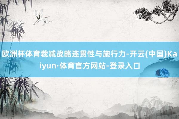 欧洲杯体育裁减战略连贯性与施行力-开云(中国)Kaiyun·体育官方网站-登录入口