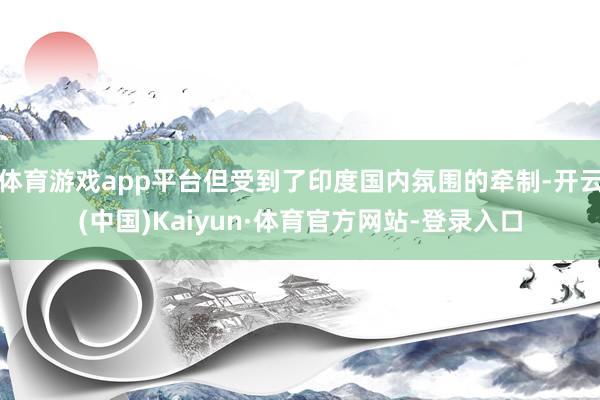 体育游戏app平台但受到了印度国内氛围的牵制-开云(中国)Kaiyun·体育官方网站-登录入口