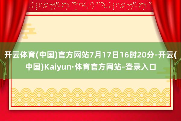 开云体育(中国)官方网站7月17日16时20分-开云(中国)Kaiyun·体育官方网站-登录入口