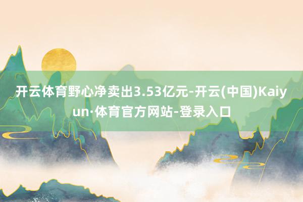 开云体育野心净卖出3.53亿元-开云(中国)Kaiyun·体育官方网站-登录入口