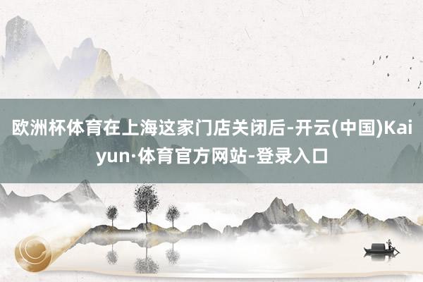 欧洲杯体育在上海这家门店关闭后-开云(中国)Kaiyun·体育官方网站-登录入口