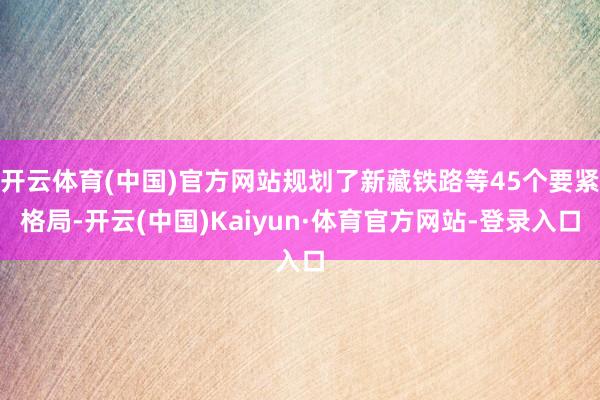开云体育(中国)官方网站规划了新藏铁路等45个要紧格局-开云(中国)Kaiyun·体育官方网站-登录入口