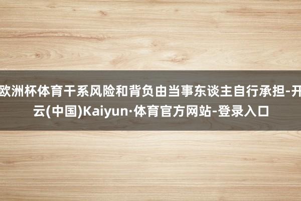 欧洲杯体育干系风险和背负由当事东谈主自行承担-开云(中国)Kaiyun·体育官方网站-登录入口