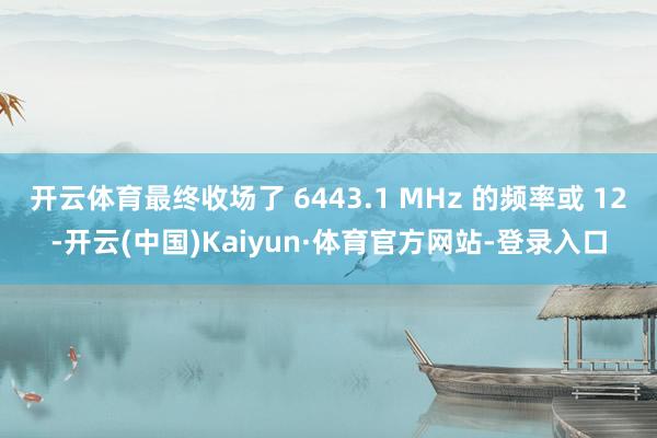 开云体育最终收场了 6443.1 MHz 的频率或 12-开云(中国)Kaiyun·体育官方网站-登录入口