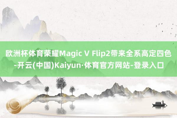 欧洲杯体育荣耀Magic V Flip2带来全系高定四色-开云(中国)Kaiyun·体育官方网站-登录入口