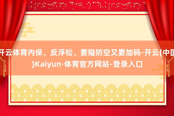 开云体育内保、反浮松、要隘防空又要加码-开云(中国)Kaiyun·体育官方网站-登录入口