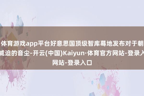 体育游戏app平台好意思国顶级智库蓦地发布对于朝鲜威迫的音尘-开云(中国)Kaiyun·体育官方网站-登录入口