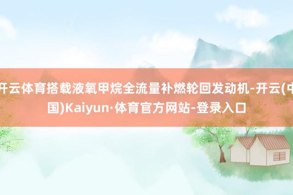 开云体育搭载液氧甲烷全流量补燃轮回发动机-开云(中国)Kaiyun·体育官方网站-登录入口