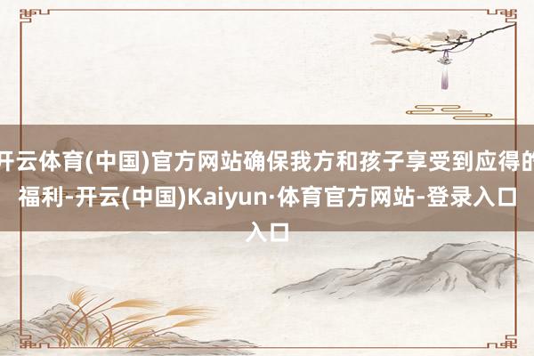 开云体育(中国)官方网站确保我方和孩子享受到应得的福利-开云(中国)Kaiyun·体育官方网站-登录入口