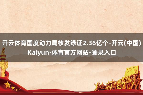 开云体育国度动力局核发绿证2.36亿个-开云(中国)Kaiyun·体育官方网站-登录入口
