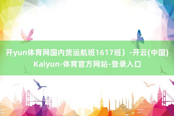 开yun体育网国内货运航班1617班）-开云(中国)Kaiyun·体育官方网站-登录入口