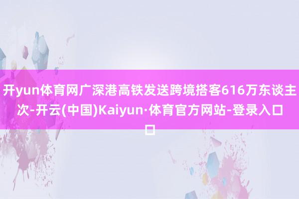 开yun体育网广深港高铁发送跨境搭客616万东谈主次-开云(中国)Kaiyun·体育官方网站-登录入口