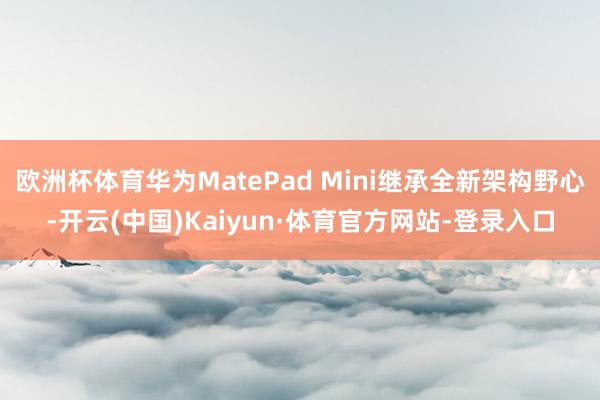 欧洲杯体育华为MatePad Mini继承全新架构野心-开云(中国)Kaiyun·体育官方网站-登录入口