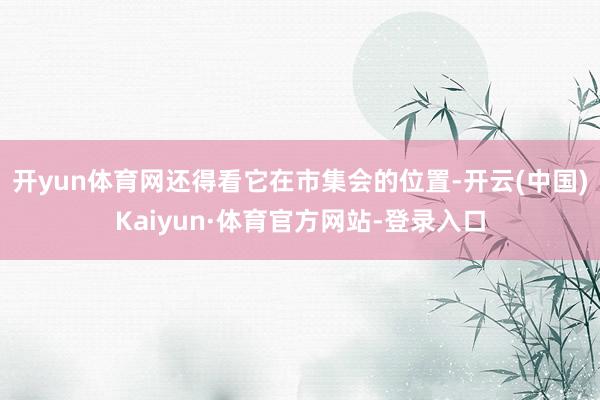 开yun体育网还得看它在市集会的位置-开云(中国)Kaiyun·体育官方网站-登录入口