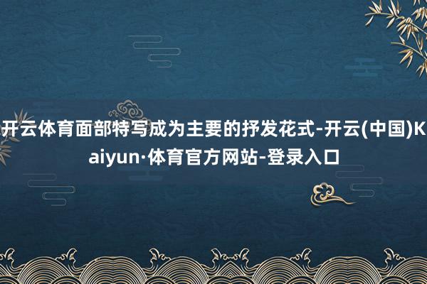 开云体育面部特写成为主要的抒发花式-开云(中国)Kaiyun·体育官方网站-登录入口