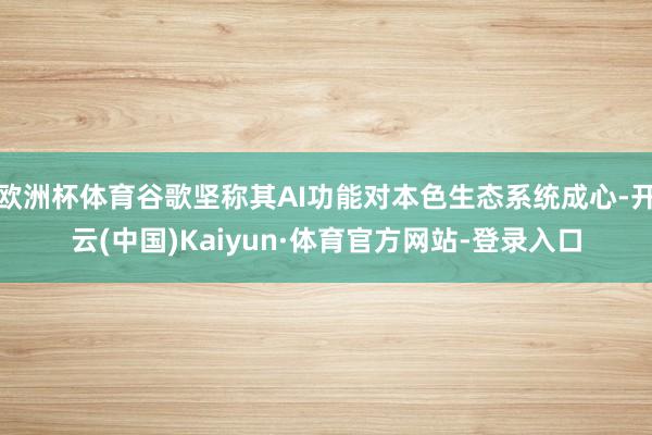 欧洲杯体育谷歌坚称其AI功能对本色生态系统成心-开云(中国)Kaiyun·体育官方网站-登录入口
