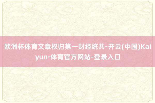欧洲杯体育文章权归第一财经统共-开云(中国)Kaiyun·体育官方网站-登录入口