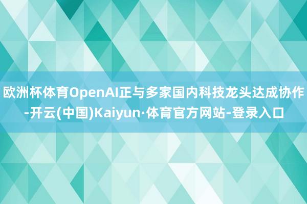 欧洲杯体育OpenAI正与多家国内科技龙头达成协作-开云(中国)Kaiyun·体育官方网站-登录入口