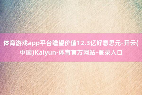 体育游戏app平台瞻望价值12.3亿好意思元-开云(中国)Kaiyun·体育官方网站-登录入口