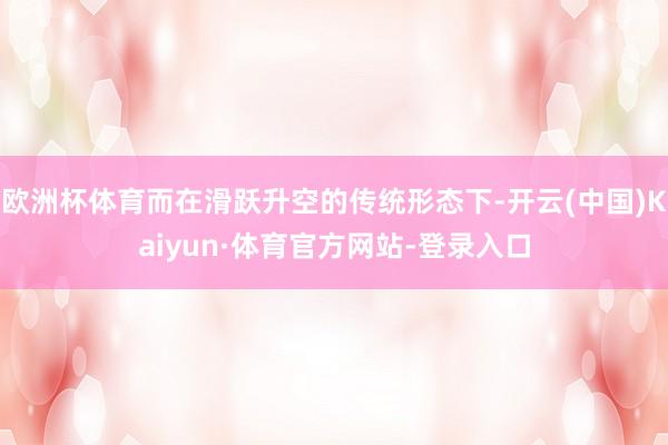 欧洲杯体育而在滑跃升空的传统形态下-开云(中国)Kaiyun·体育官方网站-登录入口
