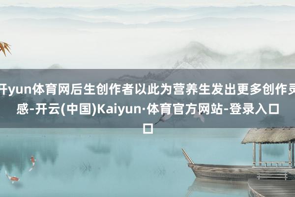 开yun体育网后生创作者以此为营养生发出更多创作灵感-开云(中国)Kaiyun·体育官方网站-登录入口