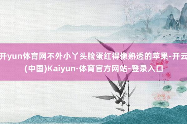 开yun体育网不外小丫头脸蛋红得像熟透的苹果-开云(中国)Kaiyun·体育官方网站-登录入口