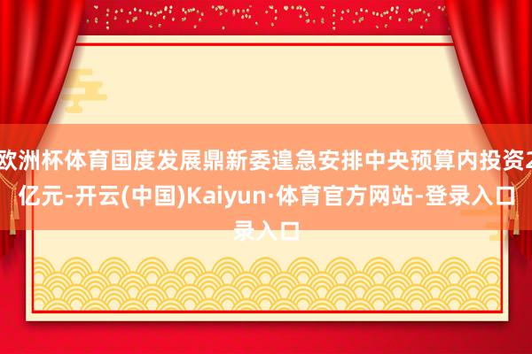欧洲杯体育国度发展鼎新委遑急安排中央预算内投资2亿元-开云(中国)Kaiyun·体育官方网站-登录入口