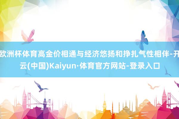 欧洲杯体育高金价相通与经济悠扬和挣扎气性相伴-开云(中国)Kaiyun·体育官方网站-登录入口