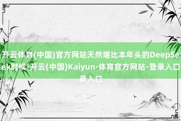 开云体育(中国)官方网站天然堪比本年头的DeepSeek时候-开云(中国)Kaiyun·体育官方网站-登录入口