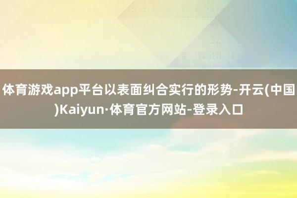 体育游戏app平台以表面纠合实行的形势-开云(中国)Kaiyun·体育官方网站-登录入口