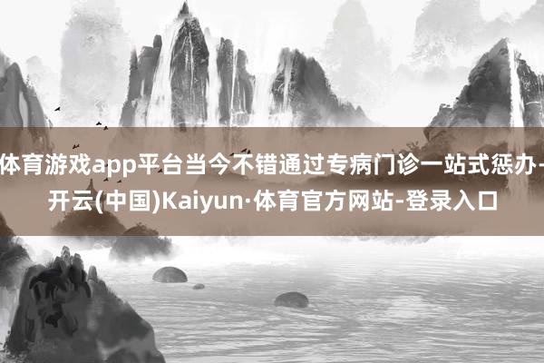 体育游戏app平台当今不错通过专病门诊一站式惩办-开云(中国)Kaiyun·体育官方网站-登录入口