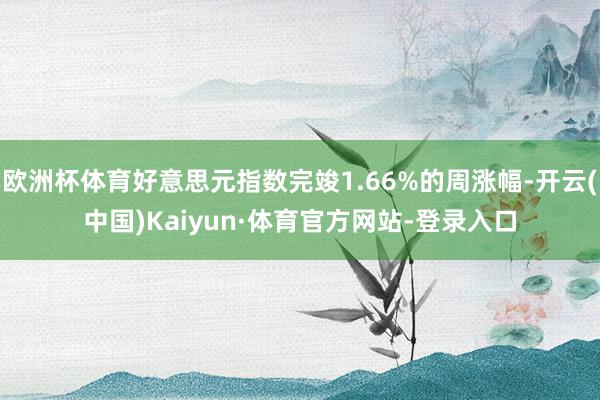 欧洲杯体育好意思元指数完竣1.66%的周涨幅-开云(中国)Kaiyun·体育官方网站-登录入口