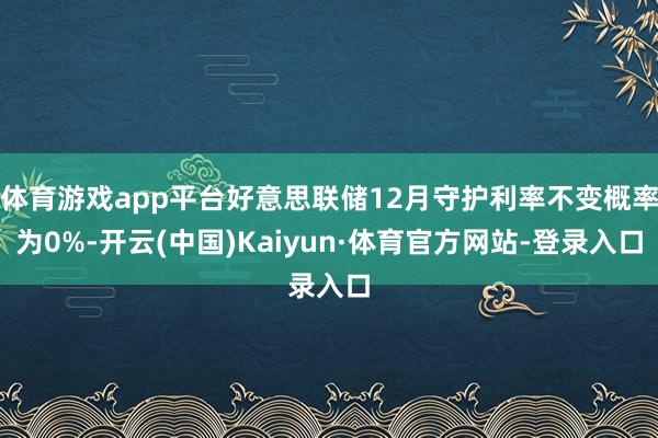 体育游戏app平台好意思联储12月守护利率不变概率为0%-开云(中国)Kaiyun·体育官方网站-登录入口