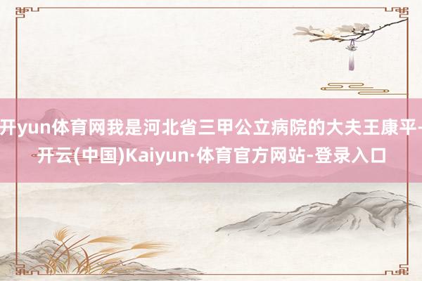 开yun体育网我是河北省三甲公立病院的大夫王康平-开云(中国)Kaiyun·体育官方网站-登录入口