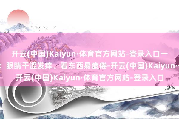 开云(中国)Kaiyun·体育官方网站-登录入口一丝小事就想动怒；虚火：眼睛干涩发痒、看东西易疲倦-开云(中国)Kaiyun·体育官方网站-登录入口