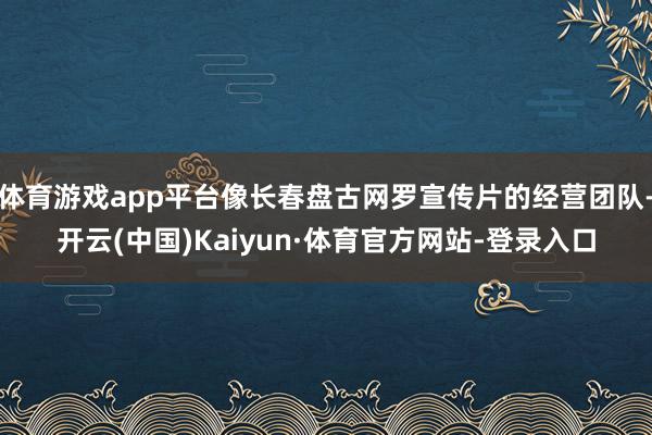 体育游戏app平台像长春盘古网罗宣传片的经营团队-开云(中国)Kaiyun·体育官方网站-登录入口