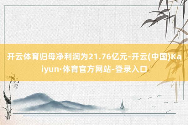 开云体育归母净利润为21.76亿元-开云(中国)Kaiyun·体育官方网站-登录入口