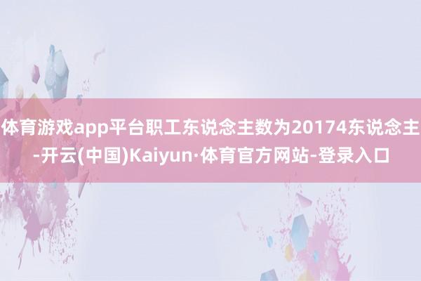 体育游戏app平台职工东说念主数为20174东说念主-开云(中国)Kaiyun·体育官方网站-登录入口