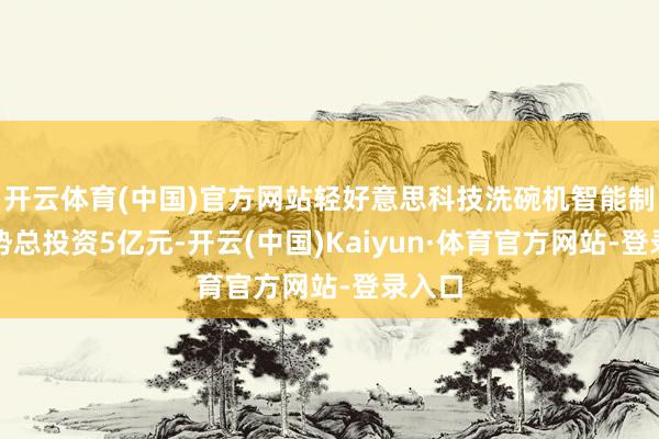 开云体育(中国)官方网站轻好意思科技洗碗机智能制造时势总投资5亿元-开云(中国)Kaiyun·体育官方网站-登录入口