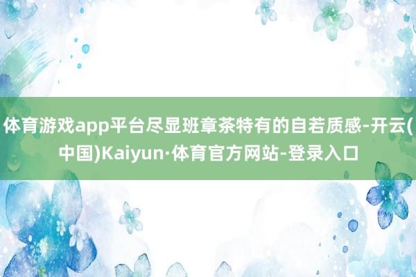 体育游戏app平台尽显班章茶特有的自若质感-开云(中国)Kaiyun·体育官方网站-登录入口