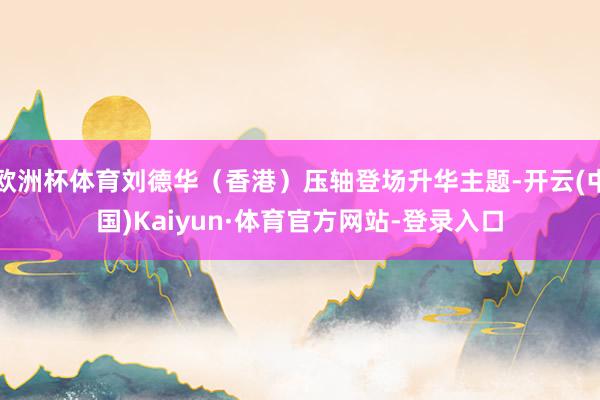 欧洲杯体育刘德华（香港）压轴登场升华主题-开云(中国)Kaiyun·体育官方网站-登录入口