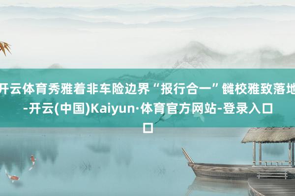 开云体育秀雅着非车险边界“报行合一”雠校雅致落地-开云(中国)Kaiyun·体育官方网站-登录入口
